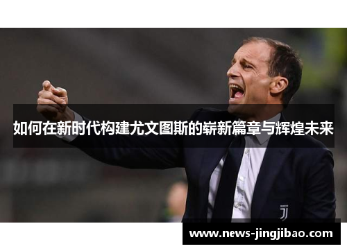 如何在新时代构建尤文图斯的崭新篇章与辉煌未来