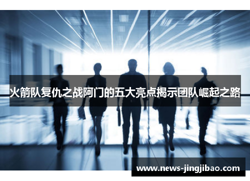火箭队复仇之战阿门的五大亮点揭示团队崛起之路