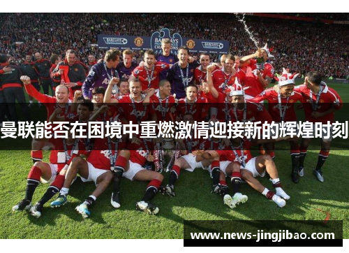 曼联能否在困境中重燃激情迎接新的辉煌时刻