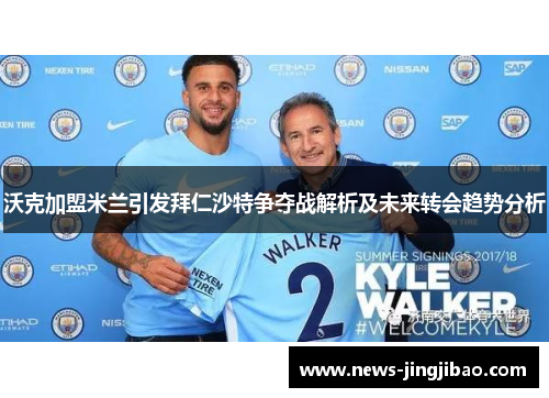 沃克加盟米兰引发拜仁沙特争夺战解析及未来转会趋势分析