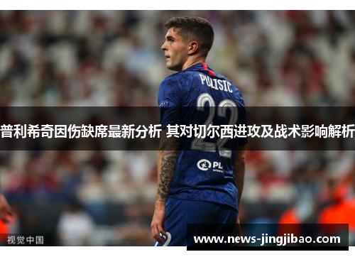 普利希奇因伤缺席最新分析 其对切尔西进攻及战术影响解析
