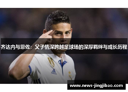 齐达内与恩佐：父子情深跨越足球场的深厚羁绊与成长历程